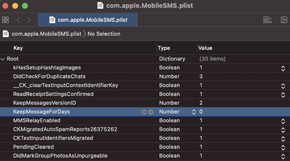 com.apple.MobileSMS.plist 
com.apple.MobileSMS.plist 
88 
v Root 
com.apple.MobileSMS.plist > No Selection 
kHasSetupHashtaglmages 
DidCheckForDuplicateChats 
_CK_clearTextlnputContextldentifierKey 
ReadReceiptSettingsConfirmed 
KeepMessagesVersionlD 
KeepMessageForDays 
MMSRelaYEnabled 
CKMigratedAutoSpamReports26375262 
CKTextlnputldentifiersMigrated 
PendingCleared 
DidMarkGroupph0tosAsUnpurgeable 
Type 
Dictionary 
Boolean 
Number 
Boolean 
Boolean 
Number 
Boolean 
Boolean 
Boolean 
Boolean 
Boolean 
Value 
(30 items) 
3 
2 